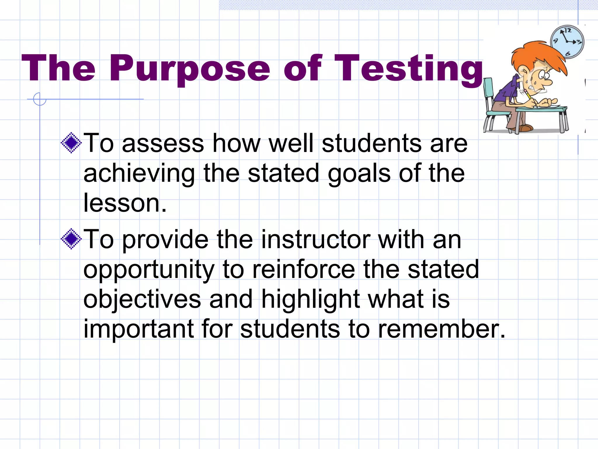 The Purpose of Testing To assess how well students are achieving the stated goals of the lesson. To provide the instructor with an opportunity to reinforce the stated objectives and highlight what is important for students to remember. 