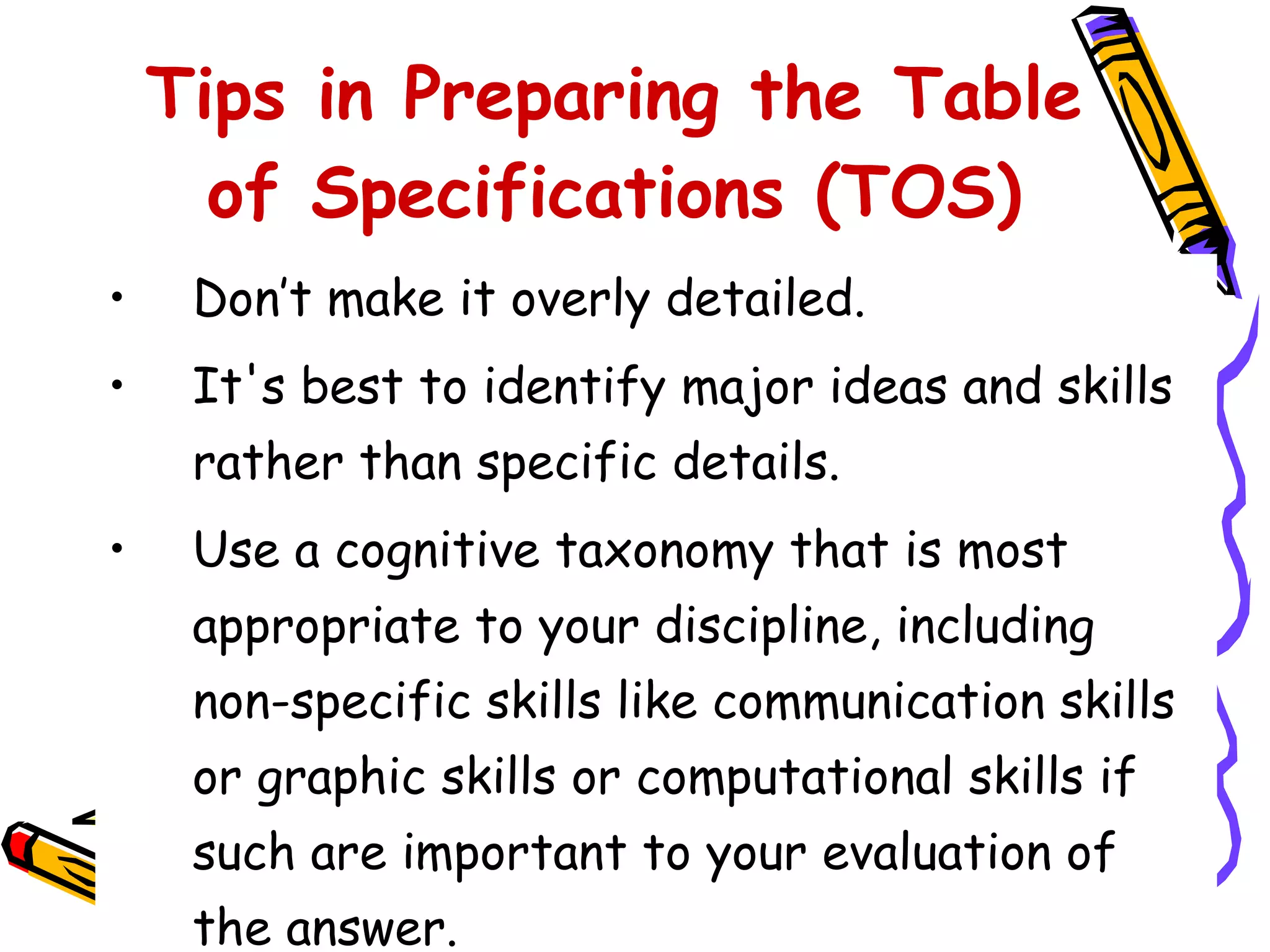 Don’t make it overly detailed. It's best to identify major ideas and skills rather than specific details. Use a cognitive taxonomy that is most appropriate to your discipline, including non-specific skills like communication skills or graphic skills or computational skills if such are important to your evaluation of the answer. Tips in Preparing the Table of Specifications (TOS) 