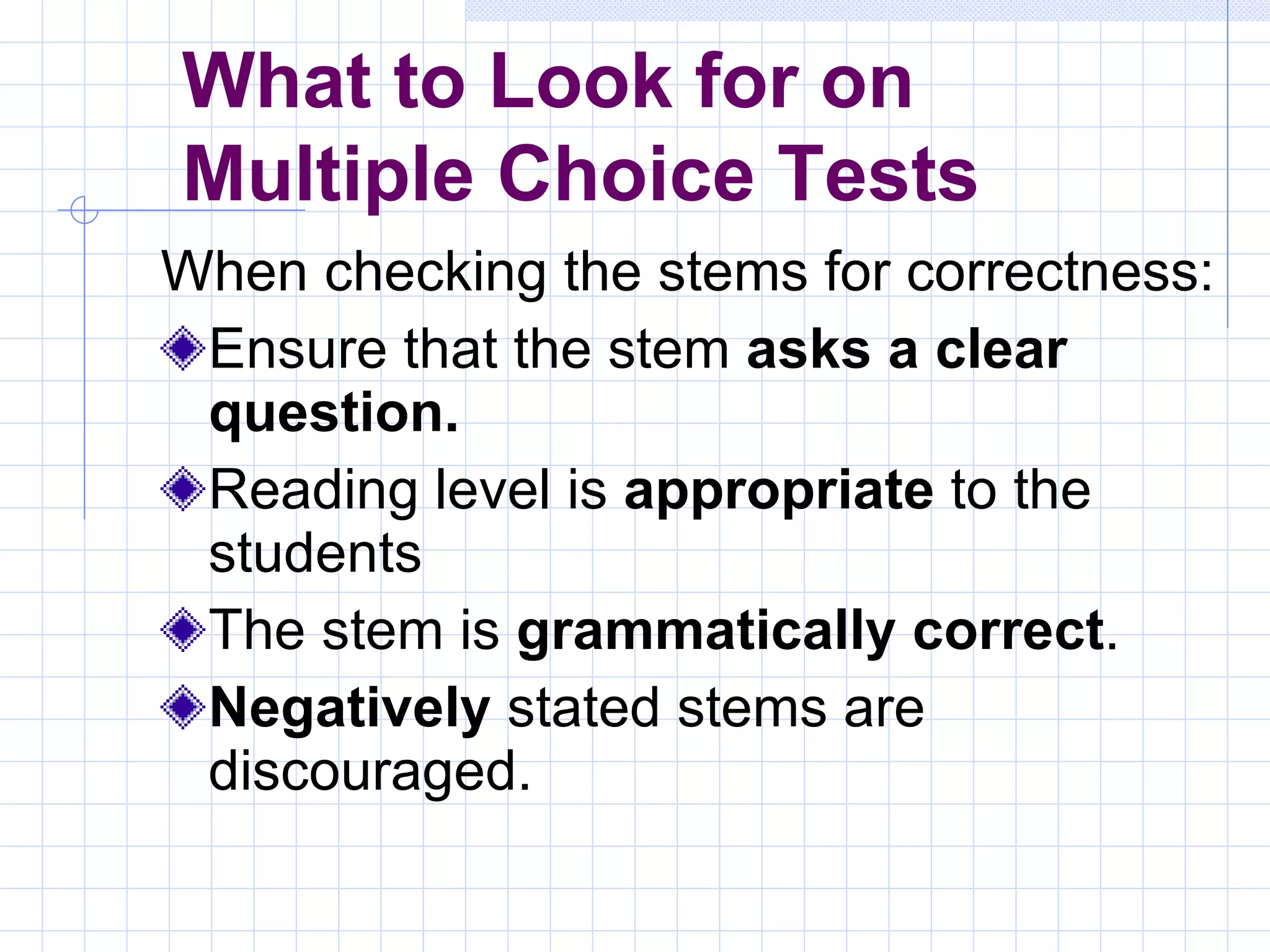 When checking the stems for correctness: Ensure that the stem  asks a clear question. Reading level is  appropriate  to the students The stem is  grammatically correct . Negatively  stated stems are discouraged. What to Look for on  Multiple Choice Tests 