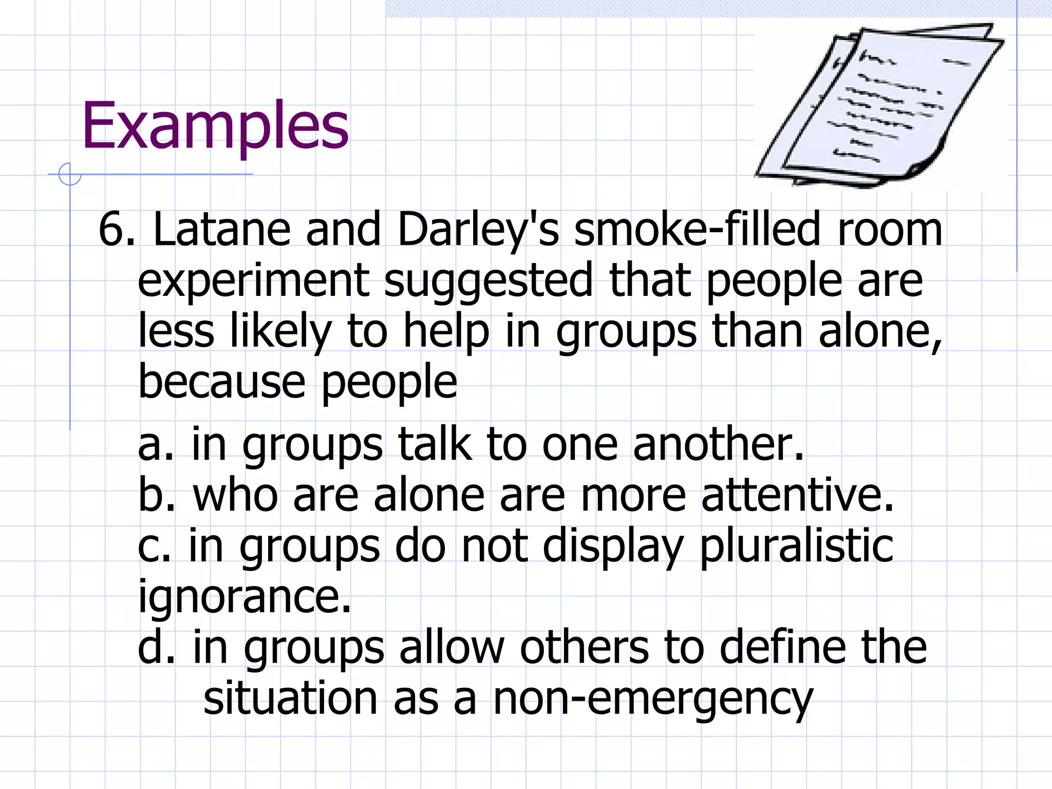 Examples 6. Latane and Darley's smoke-filled room experiment suggested that people are less likely to help in groups than alone, because people a. in groups talk to one another. b. who are alone are more attentive. c. in groups do not display pluralistic  ignorance. d. in groups allow others to define the  situation as a non-emergency 