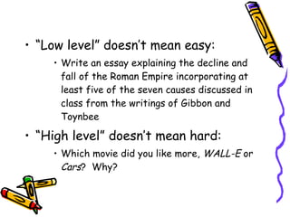 “Low level” doesn’t mean easy: Write an essay explaining the decline and fall of the Roman Empire incorporating at least five of the seven causes discussed in class from the writings of Gibbon and Toynbee “High level” doesn’t mean hard: Which movie did you like more,  WALL-E  or  Cars ?  Why? 