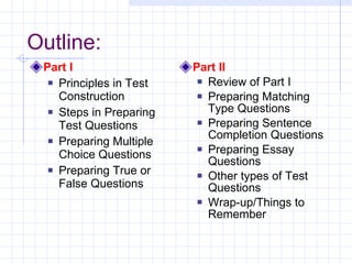 Outline: Part I Principles in Test Construction Steps in Preparing Test Questions Preparing Multiple Choice Questions Preparing True or False Questions Part II Review of Part I Preparing Matching Type Questions Preparing Sentence Completion Questions Preparing Essay Questions Other types of Test Questions Wrap-up/Things to Remember 