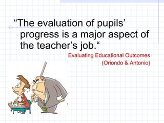 “ The evaluation of pupils’ progress is a major aspect of the teacher’s job.“ Evaluating Educational Outcomes (Oriondo & Antonio) 