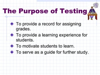 The Purpose of Testing To provide a record for assigning grades. To provide a learning experience for students. To motivate students to learn. To serve as a guide for further study. 