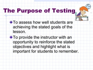 The Purpose of Testing To assess how well students are achieving the stated goals of the lesson. To provide the instructor with an opportunity to reinforce the stated objectives and highlight what is important for students to remember. 