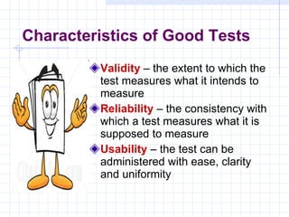 Characteristics of Good Tests Validity  – the extent to which the test measures what it intends to measure Reliability  – the consistency with which a test measures what it is supposed to measure Usability  – the test can be administered with ease, clarity and uniformity 