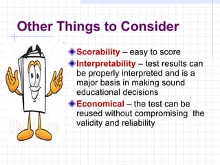 Scorability   – easy to score Interpretability   – test results can be properly interpreted and is a major basis in making sound educational decisions Economical   – the test can be reused without compromising  the validity and reliability Other Things to Consider 