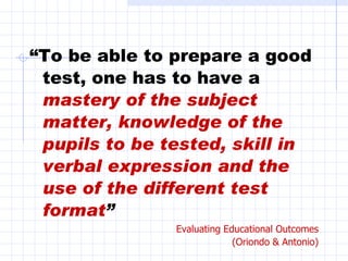 “ To be able to prepare a good test, one has to have a  mastery of the subject matter, knowledge of the pupils to be tested, skill in verbal expression and the use of the different test format ” Evaluating Educational Outcomes (Oriondo & Antonio) 