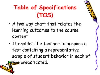 Table of Specifications (TOS) A two way chart that relates the learning outcomes to the course content It enables the teacher to prepare a test containing a representative sample of student behavior in each of the areas tested. 