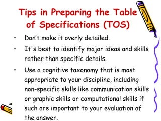 Don’t make it overly detailed. It's best to identify major ideas and skills rather than specific details. Use a cognitive taxonomy that is most appropriate to your discipline, including non-specific skills like communication skills or graphic skills or computational skills if such are important to your evaluation of the answer. Tips in Preparing the Table of Specifications (TOS) 