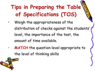 Weigh the appropriateness of the distribution of checks against the students' level, the importance of the test, the amount of time available.  MATCH   the question level appropriate to the level of thinking skills  Tips in Preparing the Table of Specifications (TOS) 