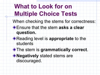 When checking the stems for correctness: Ensure that the stem  asks a clear question. Reading level is  appropriate  to the students The stem is  grammatically correct . Negatively  stated stems are discouraged. What to Look for on  Multiple Choice Tests 