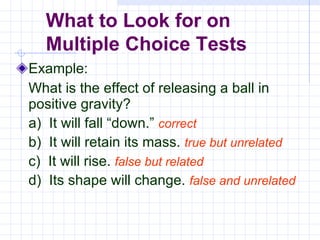 Example: What is the effect of releasing a ball in positive gravity? a)  It will fall “down.”  correct b)  It will retain its mass.  true but unrelated c)  It will rise.  false but related d)  Its shape will change.  false and unrelated What to Look for on  Multiple Choice Tests 