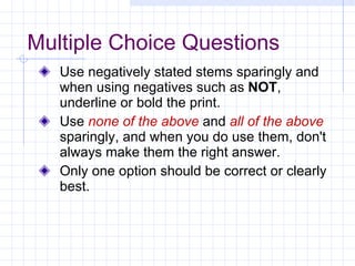 Multiple Choice Questions Use negatively stated stems sparingly and when using negatives such as  NOT , underline or bold the print. Use  none of the above  and  all of the above  sparingly, and when you do use them, don't always make them the right answer. Only one option should be correct or clearly best. 