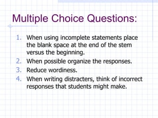 Multiple Choice Questions: When using incomplete statements place the blank space at the end of the stem versus the beginning. When possible organize the responses. Reduce wordiness. When writing distracters, think of incorrect responses that students might make. 