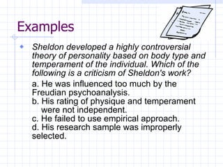 Examples Sheldon developed a highly controversial theory of personality based on body type and temperament of the individual. Which of the following is a criticism of Sheldon's work? a. He was influenced too much by the  Freudian psychoanalysis. b. His rating of physique and temperament  were not independent. c. He failed to use empirical approach. d. His research sample was improperly  selected. 