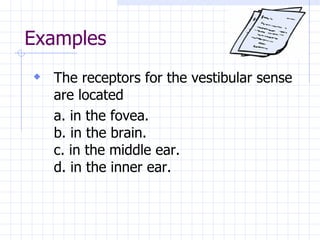 Examples The receptors for the vestibular sense are located a. in the fovea. b. in the brain. c. in the middle ear. d. in the inner ear. 