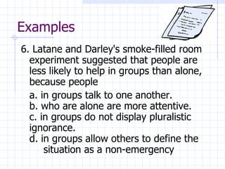 Examples 6. Latane and Darley's smoke-filled room experiment suggested that people are less likely to help in groups than alone, because people a. in groups talk to one another. b. who are alone are more attentive. c. in groups do not display pluralistic  ignorance. d. in groups allow others to define the  situation as a non-emergency 