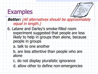 Examples Better:   (All alternatives should be approximately equal in length.) 6. Latane and Darley's smoke-filled room experiment suggested that people are less likely to help in groups than alone, because people in groups a. talk to one another b. are less attentive than people who are  alone c. do not display pluralistic ignorance d. allow other to define non-emergencies 