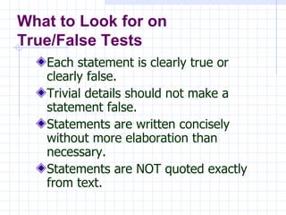 Each statement is clearly true or clearly false. Trivial details should not make a statement false. Statements are written concisely without more elaboration than necessary. Statements are NOT quoted exactly from text. What to Look for on True/False Tests 