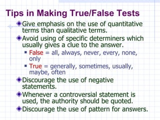 Give emphasis on the use of quantitative terms than qualitative terms. Avoid using of specific determiners which usually gives a clue to the answer. False  = all, always, never, every, none, only True  = generally, sometimes, usually, maybe, often Discourage the use of negative statements. Whenever a controversial statement is used, the authority should be quoted. Discourage the use of pattern for answers. Tips in Making True/False Tests 