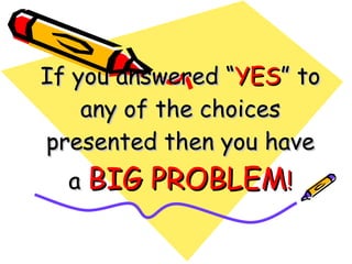 If you answered “ YES ” to any of the choices presented then you have a  BIG PROBLEM ! 