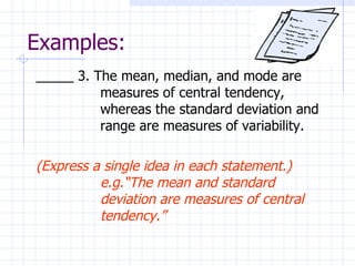 Examples: _____ 3. The mean, median, and mode are measures of central tendency, whereas the standard deviation and range are measures of variability.  (Express a single idea in each statement.) e.g.“The mean and standard deviation are measures of central tendency.” 
