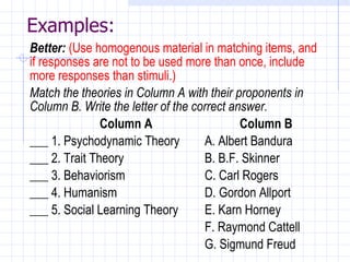 Examples: Better:   (Use homogenous material in matching items, and if responses are not to be used more than once, include more responses than stimuli.) Match the theories in Column A with their proponents in Column B. Write the letter of the correct answer. Column A Column B ___ 1. Psychodynamic Theory A. Albert Bandura ___ 2. Trait Theory B. B.F. Skinner ___ 3. Behaviorism C. Carl Rogers ___ 4. Humanism D. Gordon Allport ___ 5. Social Learning Theory E. Karn Horney F. Raymond Cattell G. Sigmund Freud 
