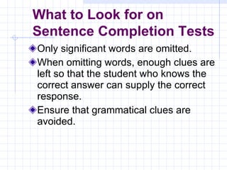 Only significant words are omitted. When omitting words, enough clues are left so that the student who knows the correct answer can supply the correct response. Ensure that grammatical clues are avoided. What to Look for on  Sentence Completion Tests 