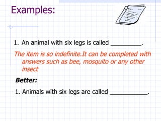 Examples: An animal with six legs is called _________. The item is so indefinite.It can be completed with answers such as bee, mosquito or any other insect Better:  1. Animals with six legs are called ___________. 