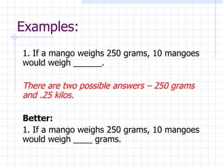 Examples: 1. If a mango weighs 250 grams, 10 mangoes would weigh ______. There are two possible answers – 250 grams and .25 kilos. Better: 1. If a mango weighs 250 grams, 10 mangoes would weigh ____ grams. 