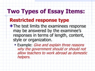 Two Types of Essay Items: Restricted response type   The test limits the examinees response may be answered by the examinee’s responses in terms of length, content, style or organization.  Example:  Give and explain three reasons why the government should or should not allow teachers to work abroad as domestic helpers. 
