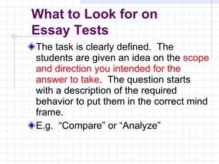 The task is clearly defined.  The students are given an idea on the  scope and direction you intended for the answer to take .  The question starts with a description of the required behavior to put them in the correct mind frame. E.g.  “Compare” or “Analyze” What to Look for on  Essay Tests 