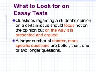 Questions regarding a student’s opinion on a certain issue should   focus   not on the opinion but   on the way it is presented and argued. A larger number of   shorter, more specific questions   are better, than, one or two longer questions . What to Look for on  Essay Tests 