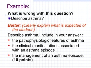 Example: What is wrong with this question? Describe asthma? Better:   (Clearly explain what is expected of the student.) Describe asthma. Include in your answer : the pathophysiologic features of asthma the clinical manifestations associated with an asthma episode the management of an asthma episode.  (10 points) 