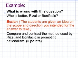 Example: What is wrong with this question? Who is better, Rizal or Bonifacio? Better:   (  The students are given an idea on the scope and direction you intended for the answer to take. ) Compare and contrast the method used by Rizal and Bonifacio in promoting nationalism.  (5 points) 