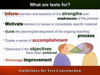 Inform  learners and teachers of the  strengths  and  Motivate  learners to review or consolidate specific material Guide  the planning/development of the ongoing teaching  Determine if the  objectives Encourage   improvement Create a sense of  accomplishment Guidelines for Test Construction What are tests for? weaknesses   of the process  process have been  achieved 