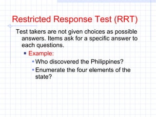 Restricted Response Test (RRT) Test takers are not given choices as possible answers. Items ask for a specific answer to each questions.  Example: Who discovered the Philippines? Enumerate the four elements of the state? 