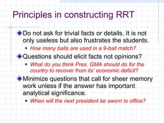 Principles in constructing RRT Do not ask for trivial facts or details. It is not only useless but also frustrates the students. How many balls are used in a 9-ball match? Questions should elicit facts not opinions? What do you think Pres. GMA should do for the country to recover from its’ economic deficit? Minimize questions that call for sheer memory work unless if the answer has important analytical significance. When will the next president be sworn to office? 