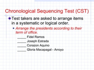 Test takers are asked to arrange items in a systematic or logical order.  Arrange the presidents according to their term of office. _____ Fidel Ramos _____ Joseph Estrada _____ Corazon Aquino _____ Gloria Macapagal - Arroyo  Chronological Sequencing Test (CST) 