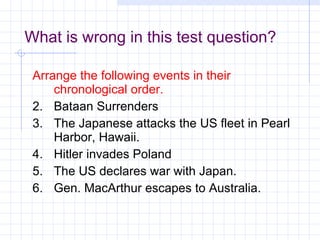 What is wrong in this test question?   Arrange the following events in their chronological order. Bataan Surrenders The Japanese attacks the US fleet in Pearl Harbor, Hawaii. Hitler invades Poland The US declares war with Japan. Gen. MacArthur escapes to Australia.  