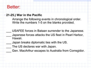 Better: 21-25.) War in the Pacific Arrange the following events in chronological order. Write the numbers 1-5 on the blanks provided. ___ USAFEE forces in Bataan surrender to the Japanese. ___ Japanese forces attacks the US fleet in Pearl Harbor, Hawaii. ___ Japan breaks diplomatic ties with the US. ___ The US declares war with Japan. ___ Gen. MacArthur escapes to Australia from Corregidor. 