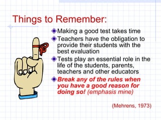 Things to Remember: Making a good test takes time Teachers have the obligation to provide their students with the best evaluation Tests play an essential role in the life of the students, parents, teachers and other educators Break any of the rules when you have a good reason for doing so!  (emphasis mine)   (Mehrens, 1973) 