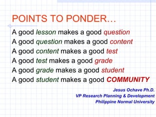 A good  lesson   makes a good  question A good  question  makes a good  content A good  content  makes a good  test A good  test   makes a good  grade A good  grade  makes a good  student A good  student  makes a good  COMMUNITY Jesus Ochave Ph.D. VP Research Planning & Development Philippine Normal University POINTS TO PONDER… 