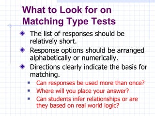 The list of responses should be relatively short. Response options should be arranged alphabetically or numerically. Directions clearly indicate the basis for matching. Can responses be used more than once?  Where will you place your answer?  Can students infer relationships or are they based on real world logic? What to Look for on  Matching Type Tests 