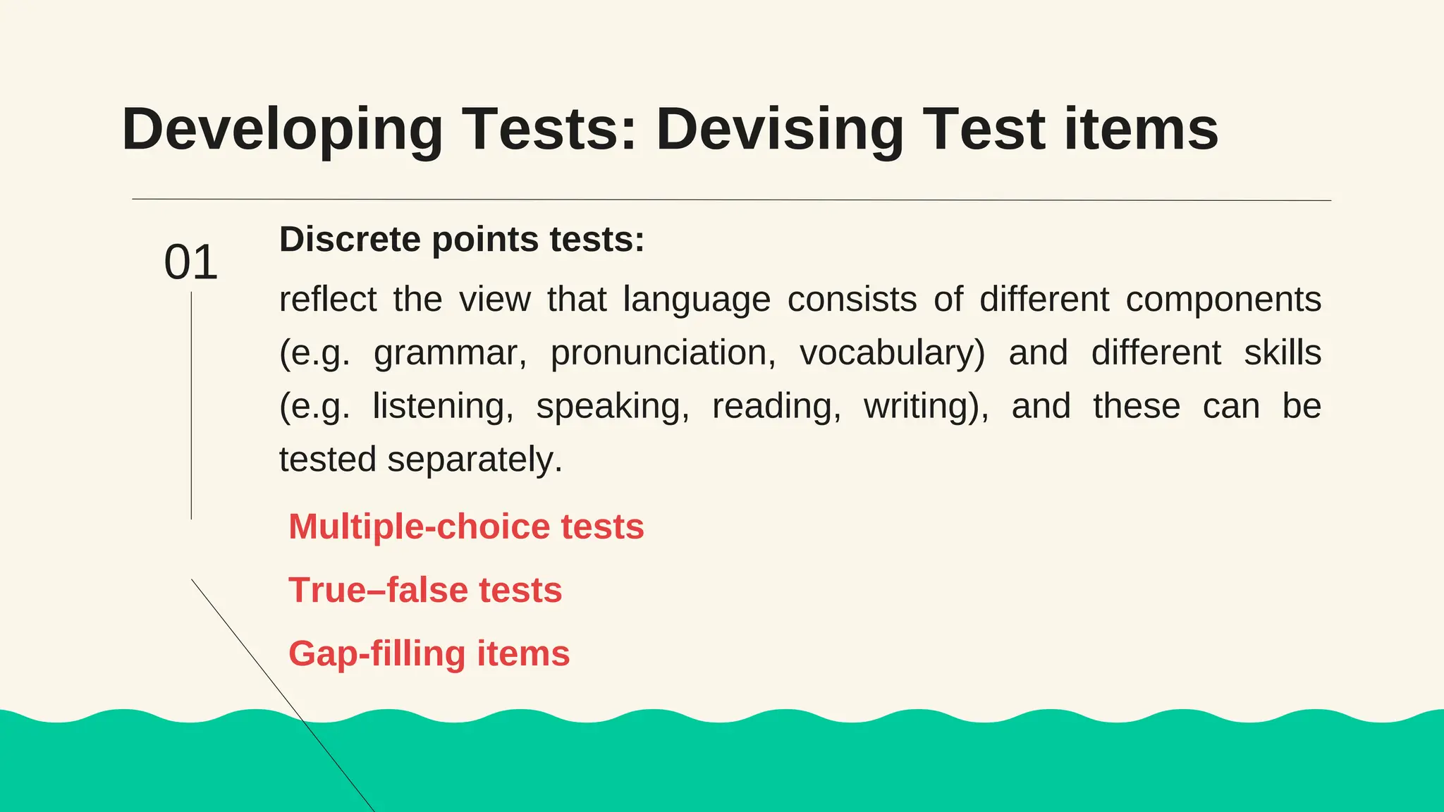 Developing Tests: Devising Test items
Discrete points tests:
reflect the view that language consists of different components
(e.g. grammar, pronunciation, vocabulary) and different skills
(e.g. listening, speaking, reading, writing), and these can be
tested separately.
Multiple-choice tests
01
True–false tests
Gap-filling items
 