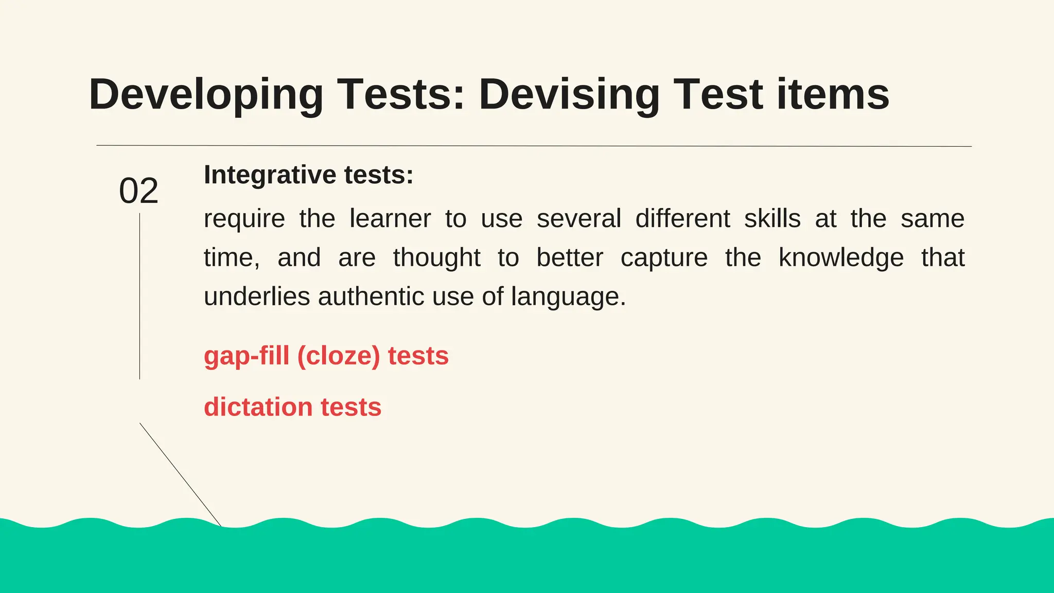 Developing Tests: Devising Test items
Integrative tests:
require the learner to use several different skills at the same
time, and are thought to better capture the knowledge that
underlies authentic use of language.
gap-fill (cloze) tests
02
dictation tests
 