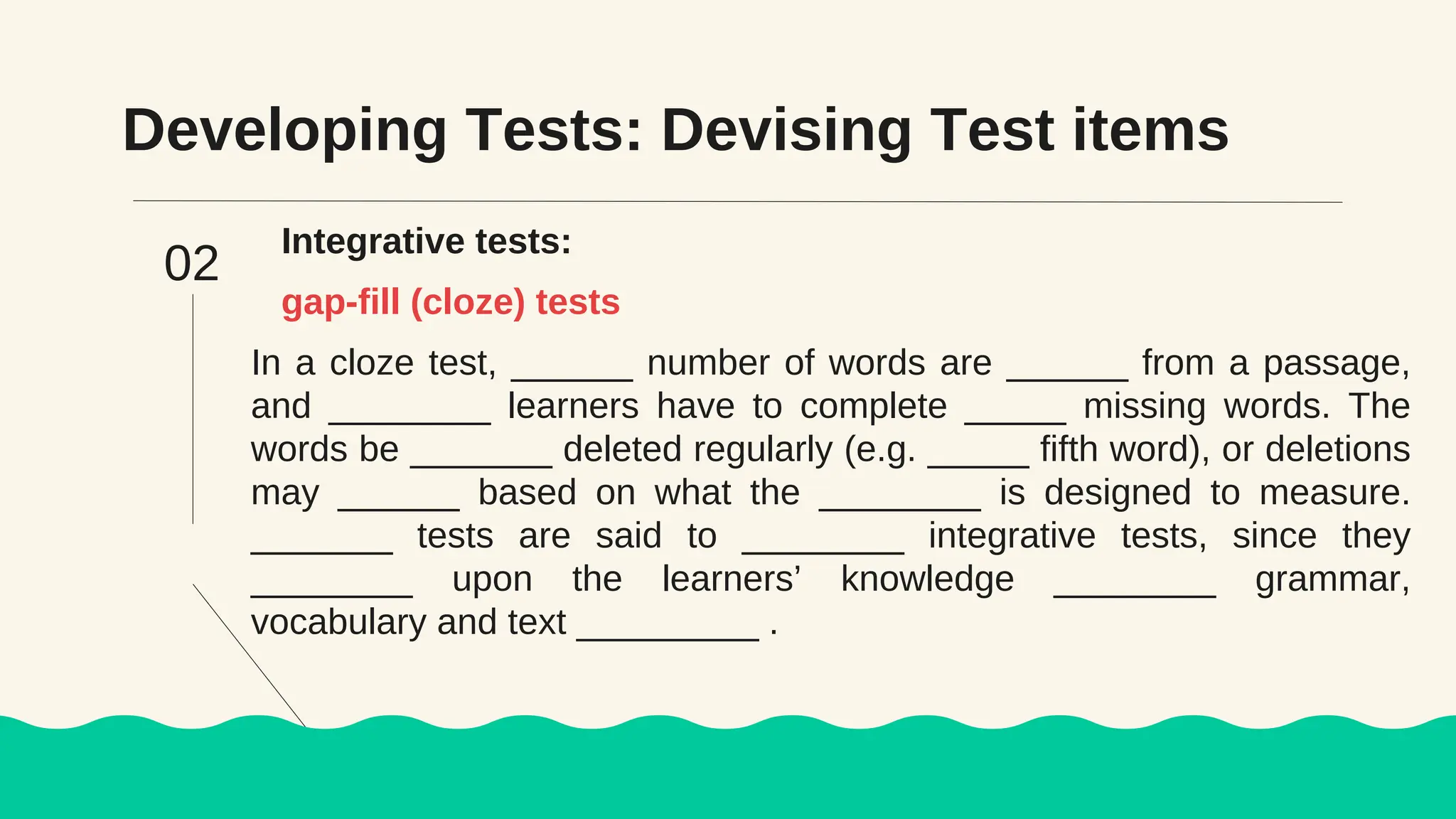 Developing Tests: Devising Test items
Integrative tests:
In a cloze test, ______ number of words are ______ from a passage,
and ________ learners have to complete _____ missing words. The
words be _______ deleted regularly (e.g. _____ fifth word), or deletions
may ______ based on what the ________ is designed to measure.
_______ tests are said to ________ integrative tests, since they
________ upon the learners’ knowledge ________ grammar,
vocabulary and text _________ .
gap-fill (cloze) tests
02
 