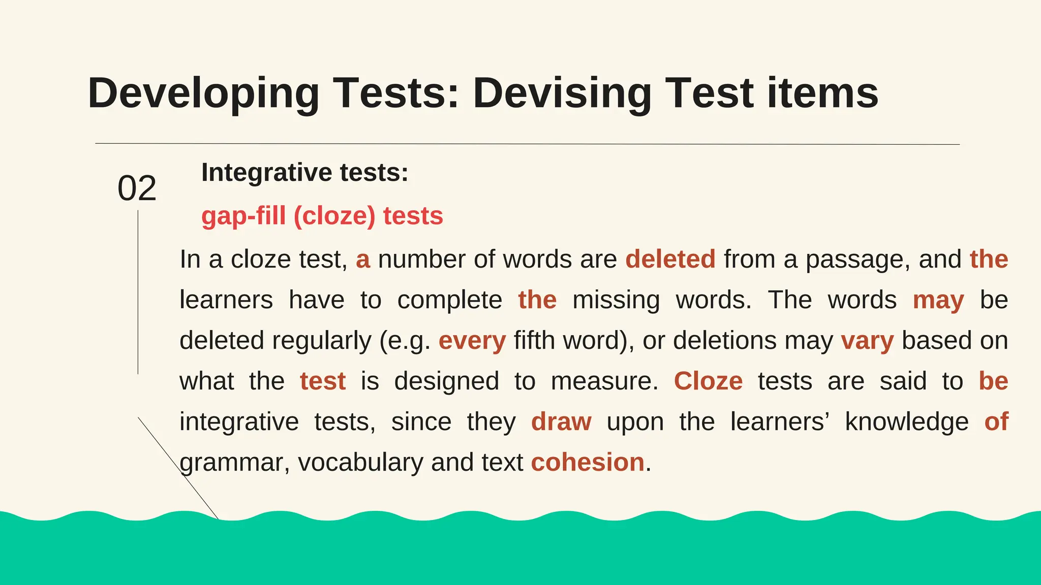 Developing Tests: Devising Test items
Integrative tests:
In a cloze test, a number of words are deleted from a passage, and the
learners have to complete the missing words. The words may be
deleted regularly (e.g. every fifth word), or deletions may vary based on
what the test is designed to measure. Cloze tests are said to be
integrative tests, since they draw upon the learners’ knowledge of
grammar, vocabulary and text cohesion.
gap-fill (cloze) tests
02
 