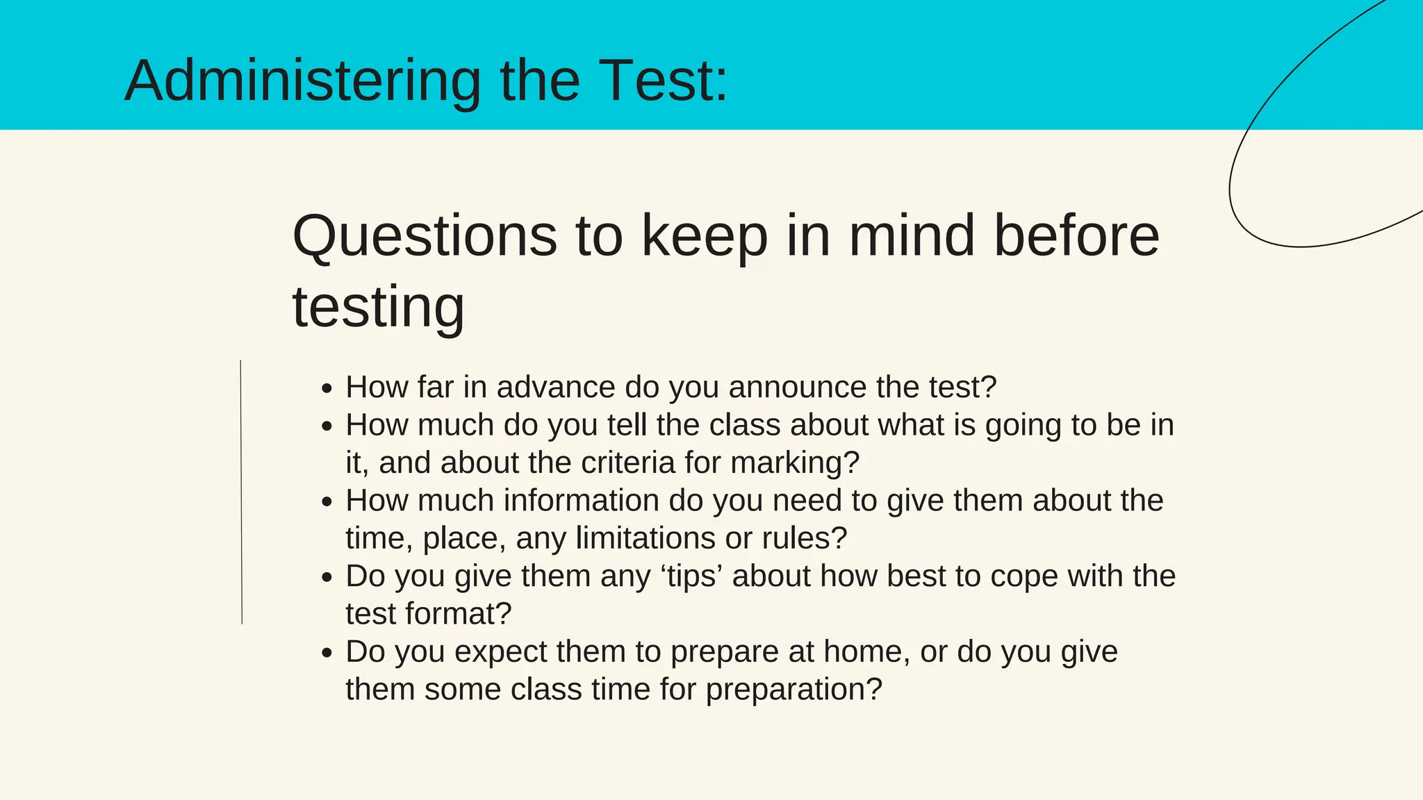 Questions to keep in mind before
testing
How far in advance do you announce the test?
How much do you tell the class about what is going to be in
it, and about the criteria for marking?
How much information do you need to give them about the
time, place, any limitations or rules?
Do you give them any ‘tips’ about how best to cope with the
test format?
Do you expect them to prepare at home, or do you give
them some class time for preparation?
Administering the Test:
 